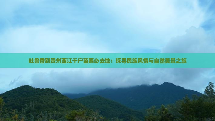 吐鲁番到贵州西江千户苗寨必去地：探寻民族风情与自然美景之旅