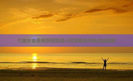 六盘水去贵州贵阳旅游小吃攻略及特色美食推荐