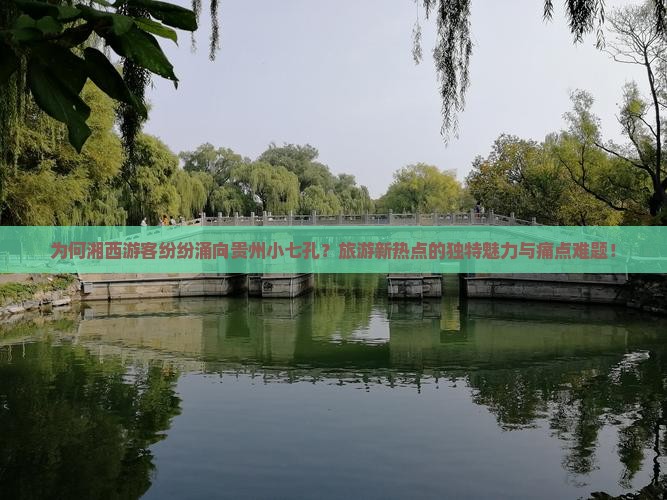 为何湘西游客纷纷涌向贵州小七孔？旅游新热点的独特魅力与痛点难题！