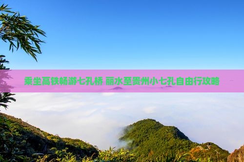 乘坐高铁畅游七孔桥 丽水至贵州小七孔自由行攻略