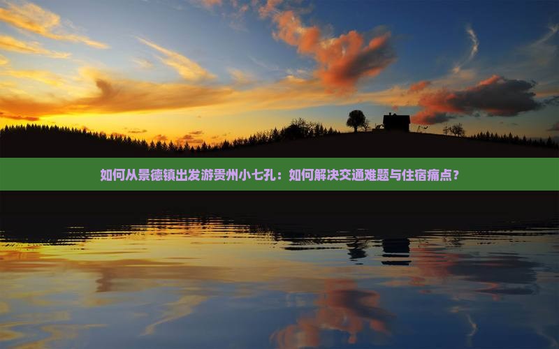 如何从景德镇出发游贵州小七孔：如何解决交通难题与住宿痛点？