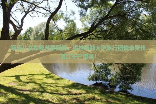 草原儿女探秘苗寨风情，锡林郭勒大型旅行团情牵贵州西江千户苗寨！