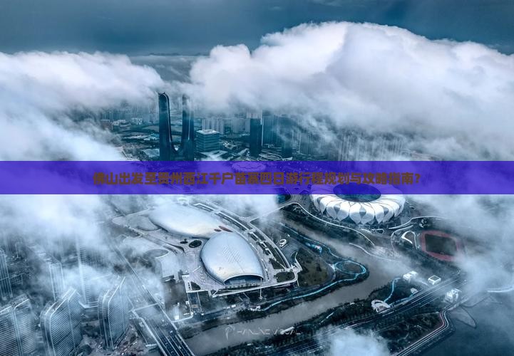 佛山出发至贵州西江千户苗寨四日游行程规划与攻略指南？