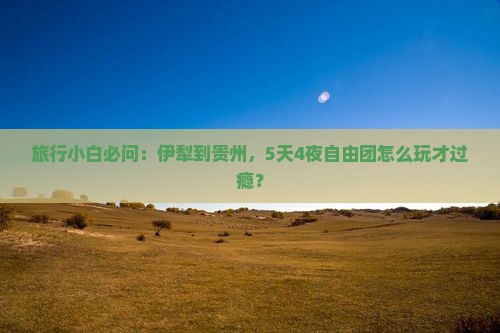 旅行小白必问：伊犁到贵州，5天4夜自由团怎么玩才过瘾？