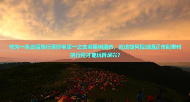 作为一名资深旅行爱好宅第一次去黄果树瀑布，应该如何规划通辽市到贵州的行程才能玩得尽兴？