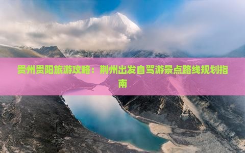 贵州贵阳旅游攻略：荆州出发自驾游景点路线规划指南