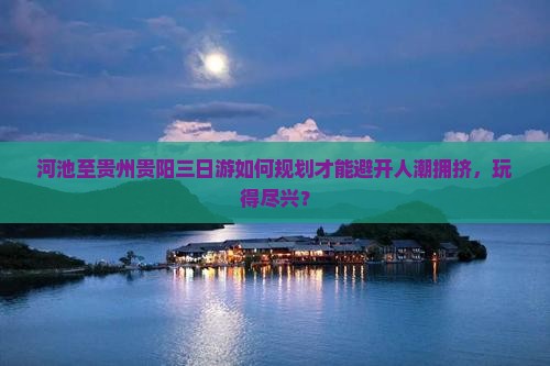 河池至贵州贵阳三日游如何规划才能避开人潮拥挤，玩得尽兴？