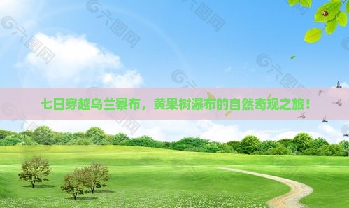 七日穿越乌兰察布，黄果树瀑布的自然奇观之旅！