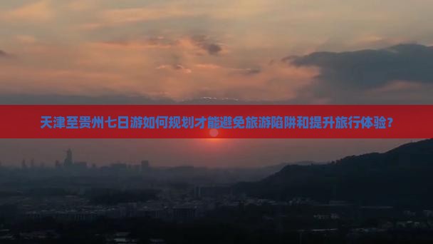 天津至贵州七日游如何规划才能避免旅游陷阱和提升旅行体验？