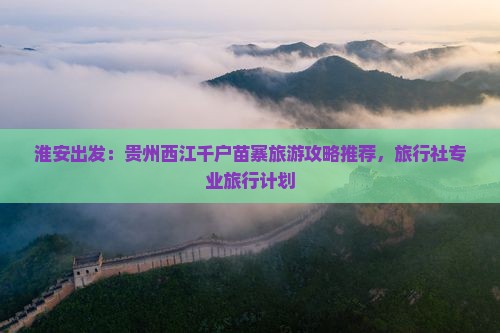淮安出发：贵州西江千户苗寨旅游攻略推荐，旅行社专业旅行计划