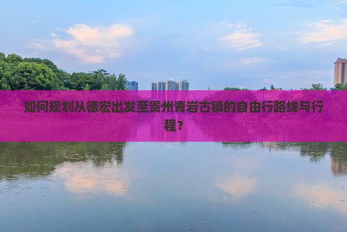 如何规划从德宏出发至贵州青岩古镇的自由行路线与行程？