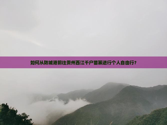 如何从防城港前往贵州西江千户苗寨进行个人自由行？