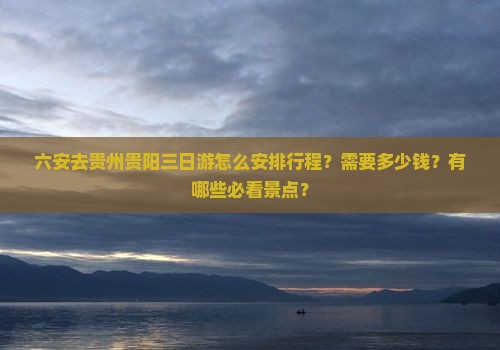 六安去贵州贵阳三日游怎么安排行程？需要多少钱？有哪些必看景点？