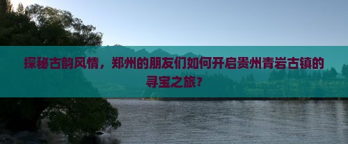 探秘古韵风情，郑州的朋友们如何开启贵州青岩古镇的寻宝之旅？