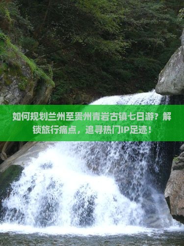 如何规划兰州至贵州青岩古镇七日游？解锁旅行痛点，追寻热门IP足迹！