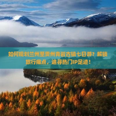 如何规划兰州至贵州青岩古镇七日游？解锁旅行痛点，追寻热门IP足迹！