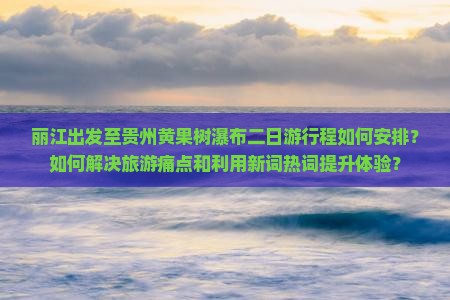 丽江出发至贵州黄果树瀑布二日游行程如何安排？如何解决旅游痛点和利用新词热词提升体验？