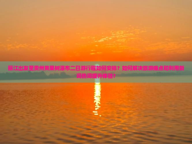 丽江出发至贵州黄果树瀑布二日游行程如何安排？如何解决旅游痛点和利用新词热词提升体验？