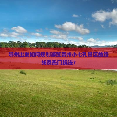 鄂州出发如何规划游览贵州小七孔景区的路线及热门玩法？