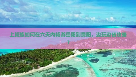 上班族如何在六天内畅游岳阳到贵阳，边玩边省攻略？