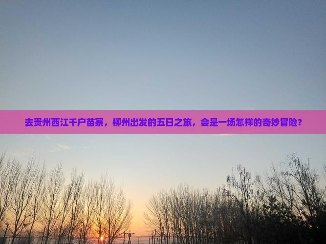 去贵州西江千户苗寨，柳州出发的五日之旅，会是一场怎样的奇妙冒险？