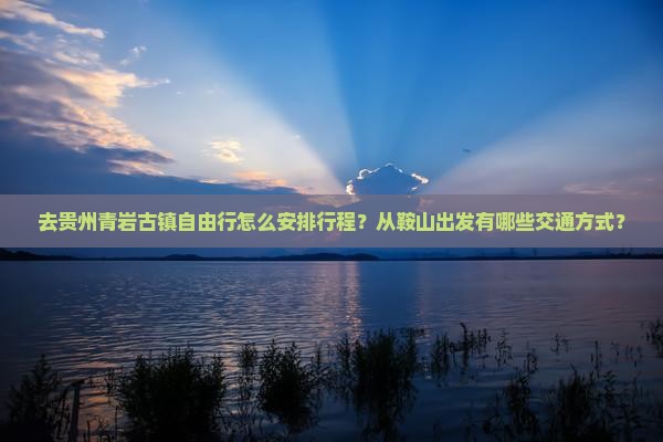 去贵州青岩古镇自由行怎么安排行程？从鞍山出发有哪些交通方式？