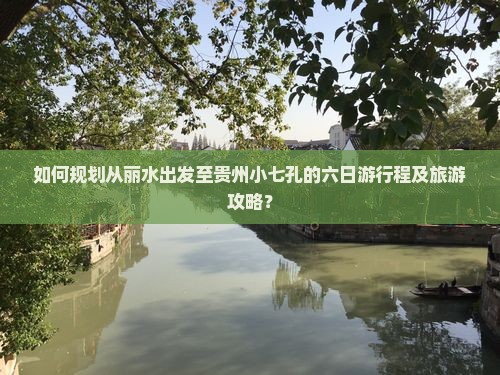如何规划从丽水出发至贵州小七孔的六日游行程及旅游攻略？