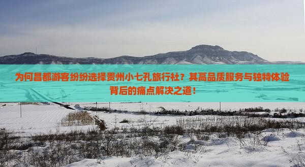 为何昌都游客纷纷选择贵州小七孔旅行社？其高品质服务与独特体验背后的痛点解决之道！