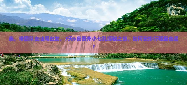 亲，带团队去汕尾出发，7天6夜贵州小七孔探秘之旅，如何安排行程最合适？