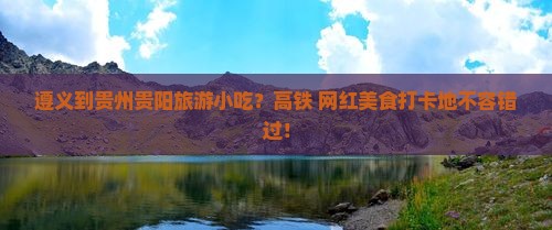 遵义到贵州贵阳旅游小吃？高铁+网红美食打卡地不容错过！