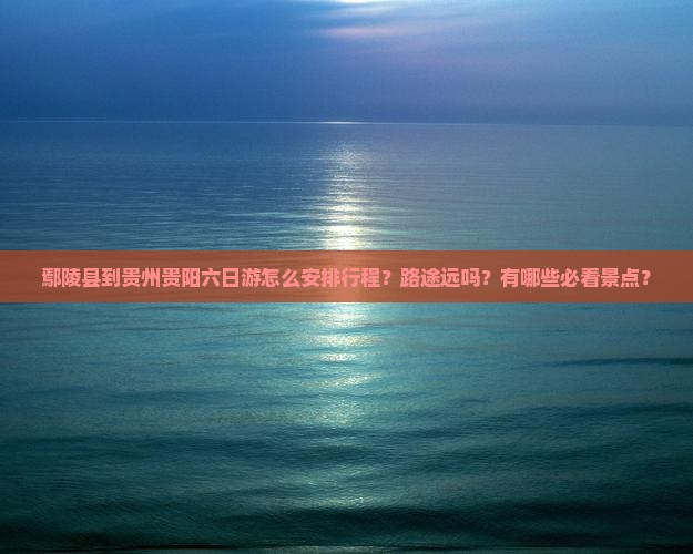 鄢陵县到贵州贵阳六日游怎么安排行程？路途远吗？有哪些必看景点？