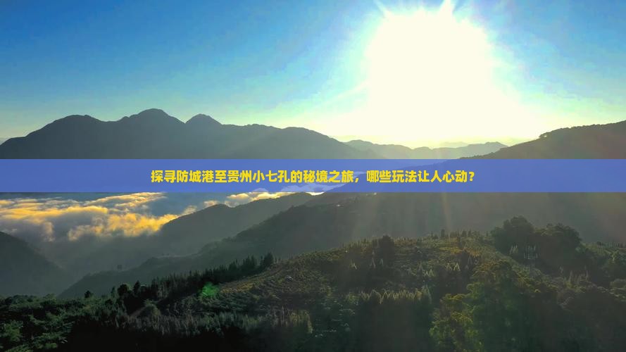 探寻防城港至贵州小七孔的秘境之旅，哪些玩法让人心动？