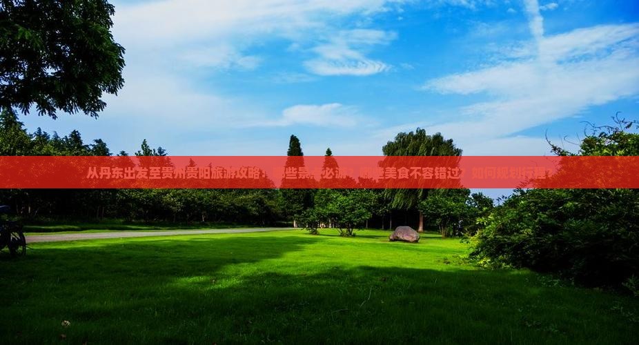 从丹东出发至贵州贵阳旅游攻略：哪些景点必游？哪些美食不容错过？如何规划行程？