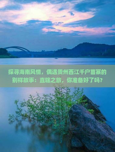 探寻海南风情，偶遇贵州西江千户苗寨的别样故事：直辖之旅，你准备好了吗？