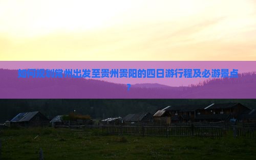 如何规划常州出发至贵州贵阳的四日游行程及必游景点？