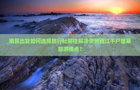南昌出发如何选择旅行社前往解决贵州西江千户苗寨旅游痛点？