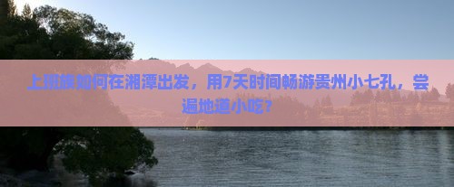 上班族如何在湘潭出发，用7天时间畅游贵州小七孔，尝遍地道小吃？