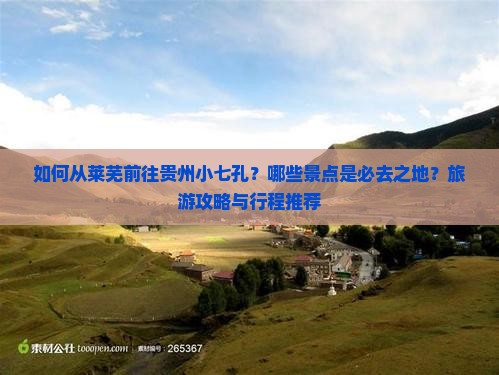 如何从莱芜前往贵州小七孔？哪些景点是必去之地？旅游攻略与行程推荐