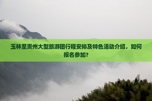 玉林至贵州大型旅游团行程安排及特色活动介绍，如何报名参加？