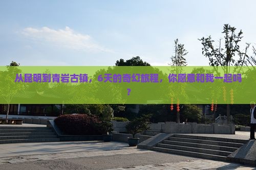 从昆明到青岩古镇，6天的奇幻旅程，你愿意和我一起吗？