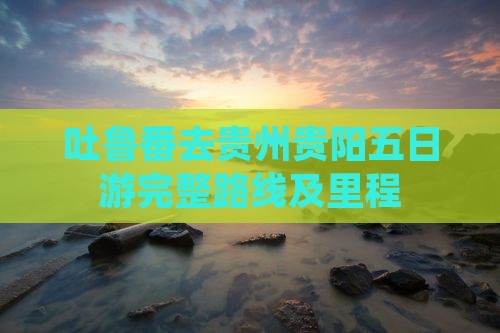 吐鲁番去贵州贵阳五日游完整路线及里程