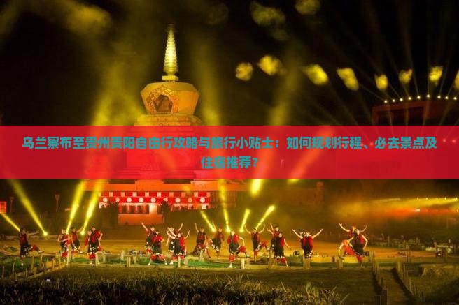 乌兰察布至贵州贵阳自由行攻略与旅行小贴士：如何规划行程、必去景点及住宿推荐？