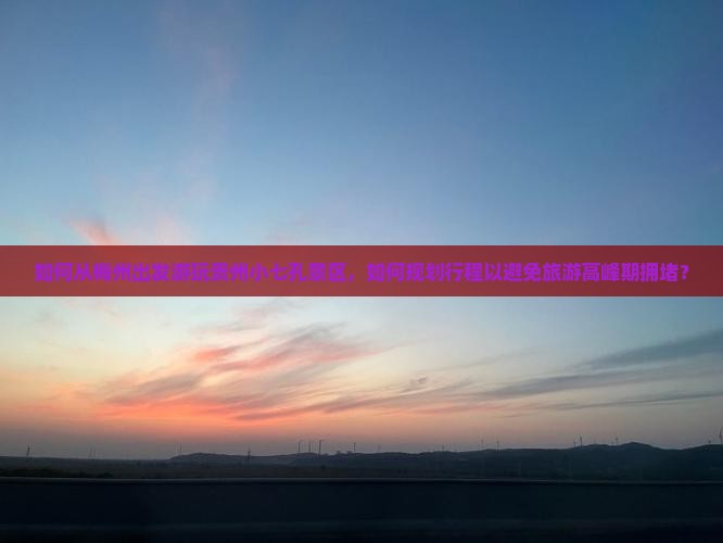 如何从梅州出发游玩贵州小七孔景区，如何规划行程以避免旅游高峰期拥堵？