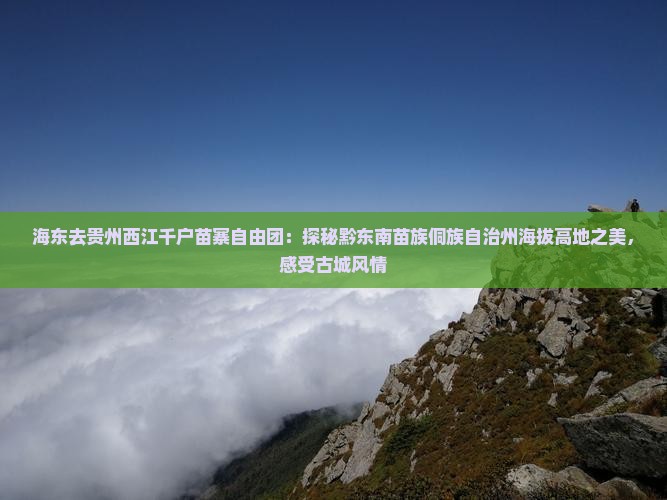 海东去贵州西江千户苗寨自由团：探秘黔东南苗族侗族自治州海拔高地之美，感受古城风情
