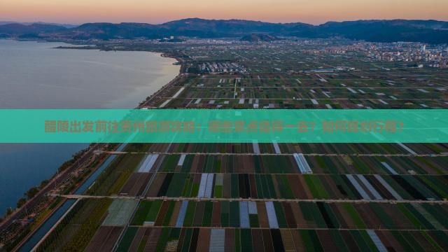 醴陵出发前往贵州旅游攻略：哪些景点值得一去？如何规划行程？