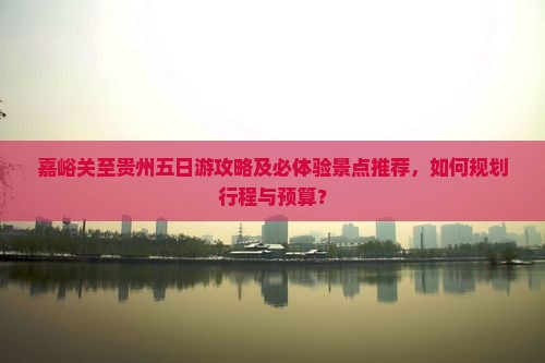 嘉峪关至贵州五日游攻略及必体验景点推荐，如何规划行程与预算？