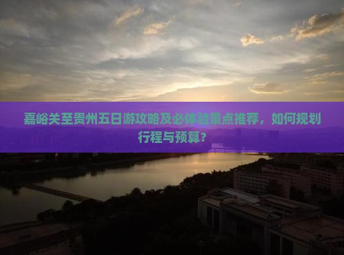嘉峪关至贵州五日游攻略及必体验景点推荐，如何规划行程与预算？