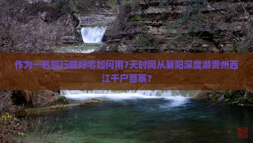 作为一名旅行爱好宅如何用7天时间从襄阳深度游贵州西江千户苗寨？