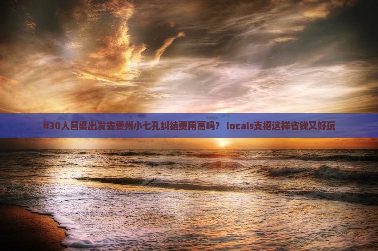 #30人吕梁出发去贵州小七孔纠结费用高吗？ locals支招这样省钱又好玩