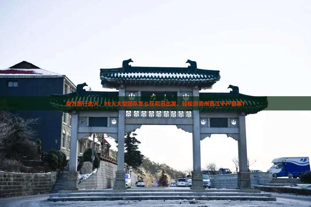 身为旅行达人，20人大型团队怎么在和田出发，轻松游贵州西江千户苗寨？